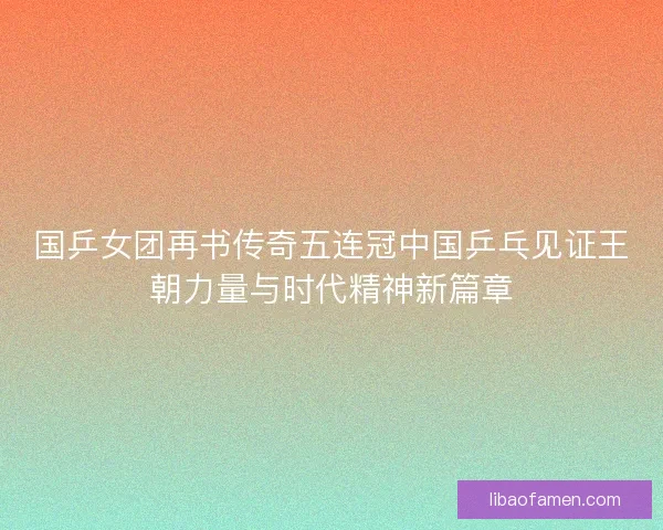 国乒女团再书传奇五连冠中国乒乓见证王朝力量与时代精神新篇章