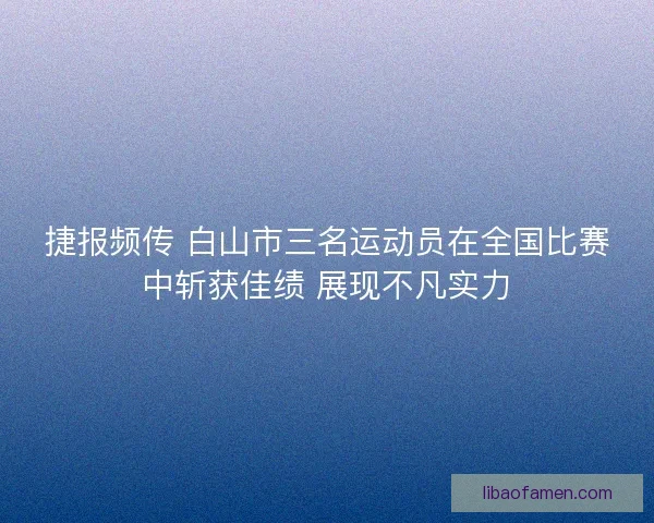捷报频传 白山市三名运动员在全国比赛中斩获佳绩 展现不凡实力
