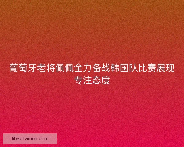 葡萄牙老将佩佩全力备战韩国队比赛展现专注态度