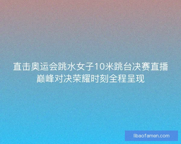 直击奥运会跳水女子10米跳台决赛直播巅峰对决荣耀时刻全程呈现