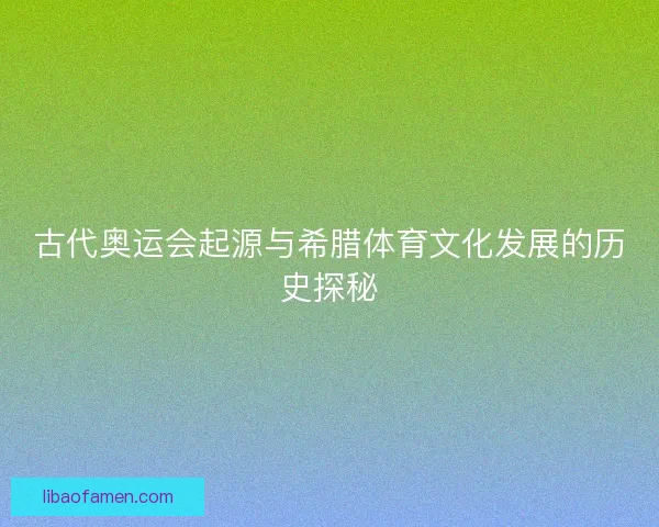 古代奥运会起源与希腊体育文化发展的历史探秘