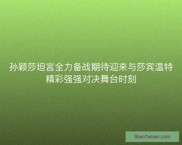 孙颖莎坦言全力备战期待迎来与莎宾温特精彩强强对决舞台时刻